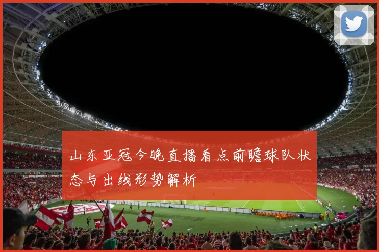 山东亚冠今晚直播看点前瞻球队状态与出线形势解析