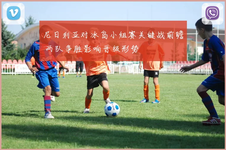 尼日利亚对冰岛小组赛关键战前瞻 两队争胜影响晋级形势