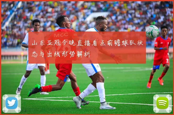 山东亚冠今晚直播看点前瞻球队状态与出线形势解析