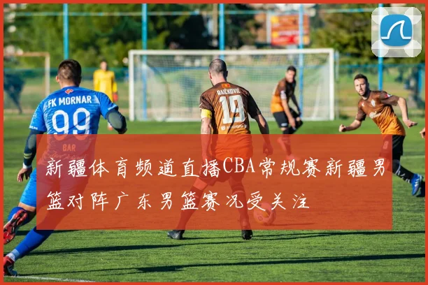 新疆体育频道直播CBA常规赛新疆男篮对阵广东男篮赛况受关注