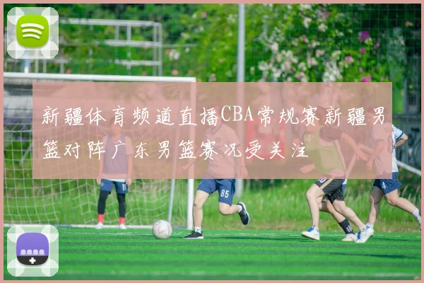 新疆体育频道直播CBA常规赛新疆男篮对阵广东男篮赛况受关注